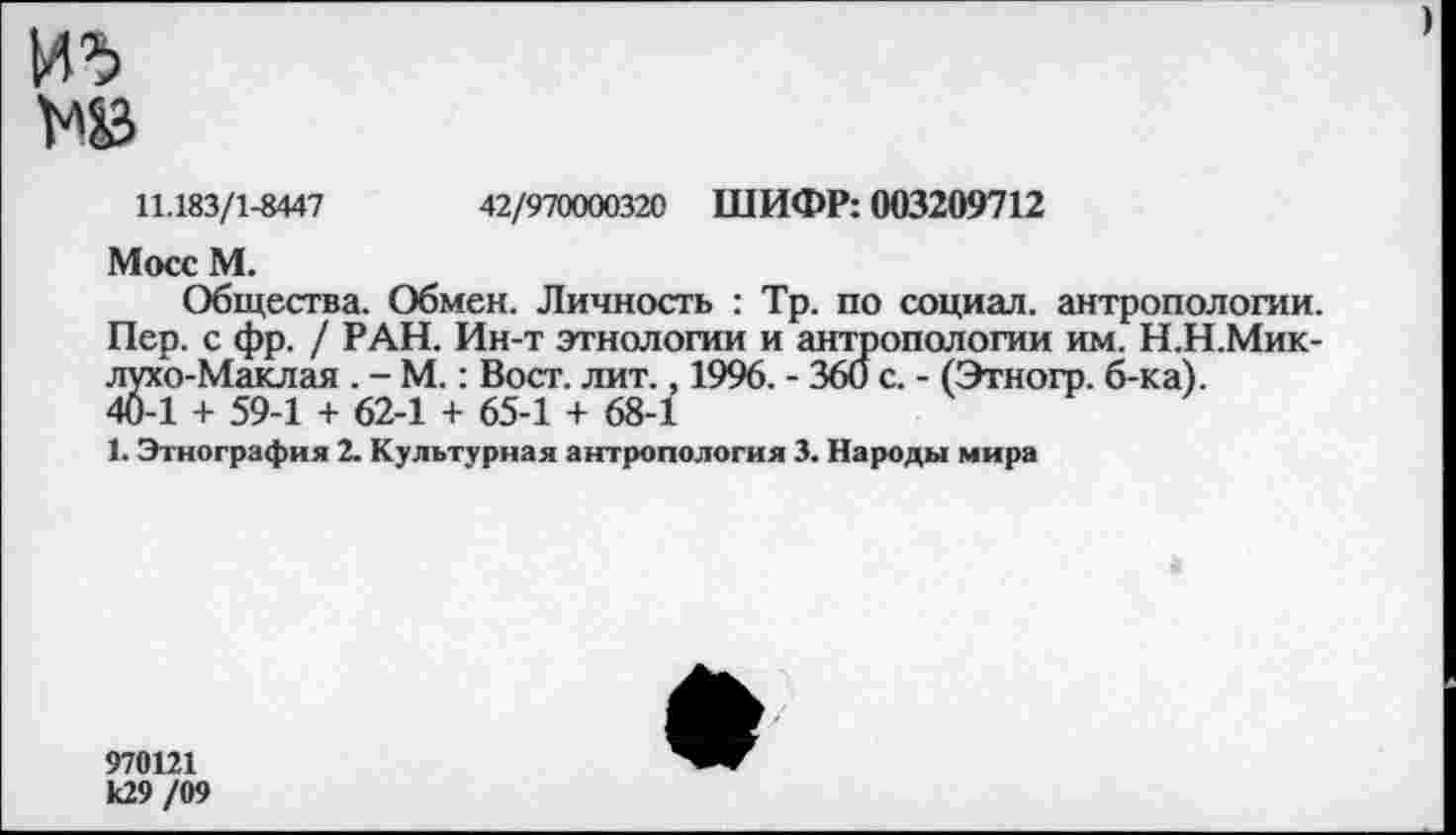 ﻿М3
11.183/1-8447	42/970000320 ШИФР: 003209712
Мосс М.
Общества. Обмен. Личность : Тр. по социал, антропологии. Пер. с фр. / РАН. Ин-т этнологии и антропологии им. Н.Н.Мик-лухо-Маклая . - М.: Вост. лит., 1996. - 360 с. - (Этногр. б-ка). 40-1 + 59-1 + 62-1 + 65-1 + 68-1
1. Этнография 2. Культурная антропология 3. Народы мира
970121 к29 /09